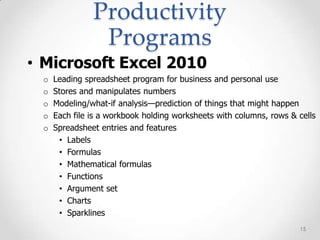 Productivity
                Programs
• Microsoft Excel 2010
 o   Leading spreadsheet program for business and personal use
 o   Stores and manipulates numbers
 o   Modeling/what-if analysis—prediction of things that might happen
 o   Each file is a workbook holding worksheets with columns, rows & cells
 o   Spreadsheet entries and features
      • Labels
      • Formulas
      • Mathematical formulas
      • Functions
      • Argument set
      • Charts
      • Sparklines
                                                                     15
 