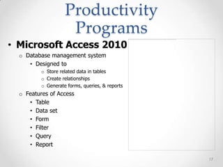 Productivity
                     Programs
• Microsoft Access 2010
  o Database management system
     • Designed to
          o Store related data in tables
          o Create relationships
          o Generate forms, queries, & reports
  o Features of Access
     • Table
     • Data set
     • Form
     • Filter
     • Query
     • Report

                                                 17
 