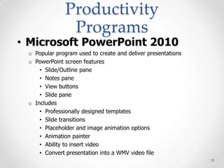 Productivity
               Programs
• Microsoft PowerPoint 2010
 o Popular program used to create and deliver presentations
 o PowerPoint screen features
     • Slide/Outline pane
     • Notes pane
     • View buttons
     • Slide pane
 o Includes
     • Professionally designed templates
     • Slide transitions
     • Placeholder and image animation options
     • Animation painter
     • Ability to insert video
     • Convert presentation into a WMV video file
                                                              18
 