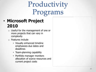 Productivity
                     Programs
• Microsoft Project
  2010
  o Useful for the management of one or
    more projects that can vary in
    complexity
  o Features include
      • Visually enhanced timeline
        emphasizes due dates and
        deadlines
      • Team-planning capability
      • Portfolio manager monitors
        allocation of scarce resources and
        current project costs

                                             20
 