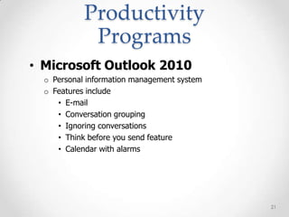 Productivity
             Programs
• Microsoft Outlook 2010
  o Personal information management system
  o Features include
     • E-mail
     • Conversation grouping
     • Ignoring conversations
     • Think before you send feature
     • Calendar with alarms




                                             21
 