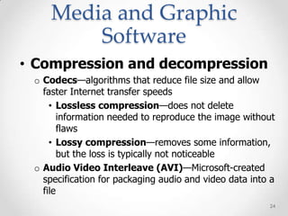 Media and Graphic
         Software
• Compression and decompression
 o Codecs—algorithms that reduce file size and allow
   faster Internet transfer speeds
     • Lossless compression—does not delete
        information needed to reproduce the image without
        flaws
     • Lossy compression—removes some information,
        but the loss is typically not noticeable
 o Audio Video Interleave (AVI)—Microsoft-created
   specification for packaging audio and video data into a
   file
                                                        24
 