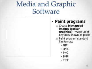 Media and Graphic
    Software
          • Paint programs
            o Create bitmapped
              images (raster
              graphics)—made up of
              tiny dots known as pixels
            o Paint program standard
              file formats
                • GIF
                • JPEG
                • PNG
                • BMP
                • TIFF
                                   26
 