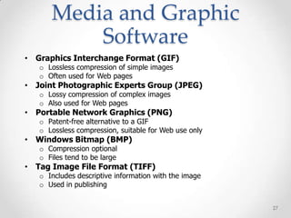 Media and Graphic
          Software
• Graphics Interchange Format (GIF)
   o Lossless compression of simple images
   o Often used for Web pages
• Joint Photographic Experts Group (JPEG)
   o Lossy compression of complex images
   o Also used for Web pages
• Portable Network Graphics (PNG)
   o Patent-free alternative to a GIF
   o Lossless compression, suitable for Web use only
• Windows Bitmap (BMP)
   o Compression optional
   o Files tend to be large
• Tag Image File Format (TIFF)
   o Includes descriptive information with the image
   o Used in publishing


                                                       27
 