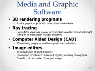 Media and Graphic
         Software
• 3D rendering programs
  o Provide graphic objects with three dimensional effects

• Ray tracing
  o Manipulates variations in color intensity that would be produced by light
    falling on an object from multiple directions

• Computer Aided Design (CAD)
  o 3D rendering programs used by engineers and scientists

• Image editors
  o Advanced types of paint programs
  o Can change complicated bitmapped objects, including photographs
  o Can edit, but not create, bitmapped images


                                                                          29
 