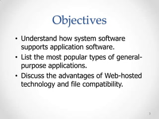 Objectives
• Understand how system software
  supports application software.
• List the most popular types of general-
  purpose applications.
• Discuss the advantages of Web-hosted
  technology and file compatibility.


                                            3
 