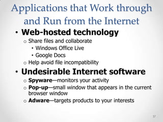 Applications that Work through
  and Run from the Internet
• Web-hosted technology
  o Share files and collaborate
     • Windows Office Live
     • Google Docs
  o Help avoid file incompatibility
• Undesirable Internet software
  o Spyware—monitors your activity
  o Pop-up—small window that appears in the current
    browser window
  o Adware—targets products to your interests

                                                      37
 