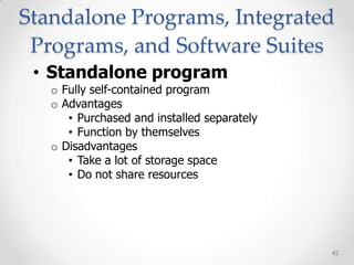 Standalone Programs, Integrated
 Programs, and Software Suites
 • Standalone program
   o Fully self-contained program
   o Advantages
      • Purchased and installed separately
      • Function by themselves
   o Disadvantages
      • Take a lot of storage space
      • Do not share resources




                                             42
 