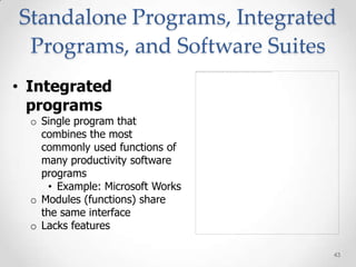 Standalone Programs, Integrated
 Programs, and Software Suites
• Integrated
  programs
  o Single program that
    combines the most
    commonly used functions of
    many productivity software
    programs
     • Example: Microsoft Works
  o Modules (functions) share
    the same interface
  o Lacks features

                                  43
 