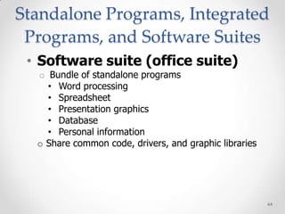 Standalone Programs, Integrated
 Programs, and Software Suites
 • Software suite (office suite)
  o Bundle of standalone programs
    • Word processing
    • Spreadsheet
    • Presentation graphics
    • Database
    • Personal information
  o Share common code, drivers, and graphic libraries




                                                        44
 