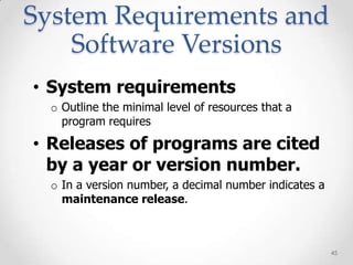 System Requirements and
    Software Versions
• System requirements
  o Outline the minimal level of resources that a
    program requires

• Releases of programs are cited
  by a year or version number.
  o In a version number, a decimal number indicates a
    maintenance release.



                                                        45
 