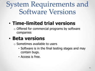 System Requirements and
    Software Versions
• Time-limited trial versions
  o Offered for commercial programs by software
    companies

• Beta versions
  o Sometimes available to users
     • Software is in the final testing stages and may
       contain bugs.
     • Access is free.


                                                         46
 