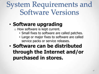 System Requirements and
    Software Versions
• Software upgrading
  o How software is kept current.
     • Small fixes to software are called patches.
     • Large or major fixes to software are called
       service packs or service releases.
• Software can be distributed
  through the Internet and/or
  purchased in stores.

                                                     47
 