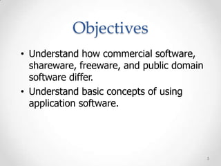 Objectives
• Understand how commercial software,
  shareware, freeware, and public domain
  software differ.
• Understand basic concepts of using
  application software.




                                           5
 