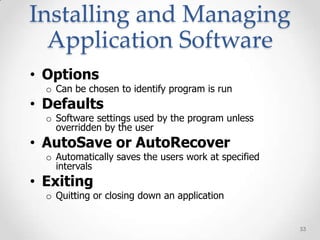 Installing and Managing
  Application Software
• Options
  o Can be chosen to identify program is run
• Defaults
  o Software settings used by the program unless
    overridden by the user
• AutoSave or AutoRecover
  o Automatically saves the users work at specified
    intervals
• Exiting
  o Quitting or closing down an application


                                                      53
 