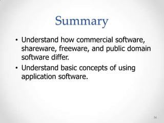 Summary
• Understand how commercial software,
  shareware, freeware, and public domain
  software differ.
• Understand basic concepts of using
  application software.




                                           56
 