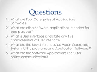 Questions
1. What are Four Categories of Applications
   Software?
2. What are other software applications intended for
   bad purpose?
3. What is User interface and state any five
   characteristics of User interface.
4. What are the key differences between Operating
   System, Utility programs and Application Software ?
5. What are the Software Applications useful for
   online communication?


                                                     57
 