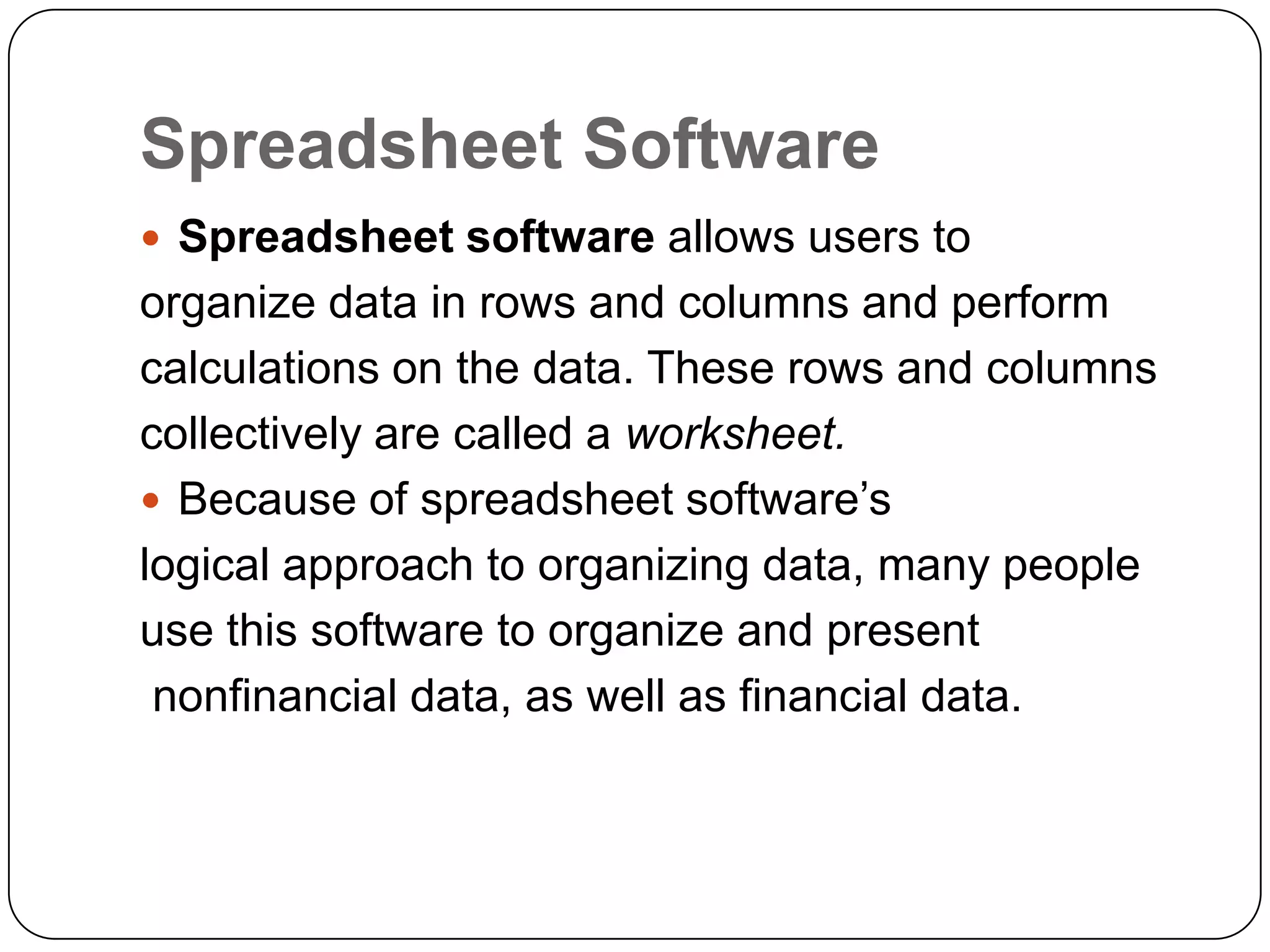 Spreadsheet Software
 Spreadsheet software allows users to
organize data in rows and columns and perform
calculations on the data. These rows and columns
collectively are called a worksheet.
 Because of spreadsheet software’s
logical approach to organizing data, many people
use this software to organize and present
 nonfinancial data, as well as financial data.
 