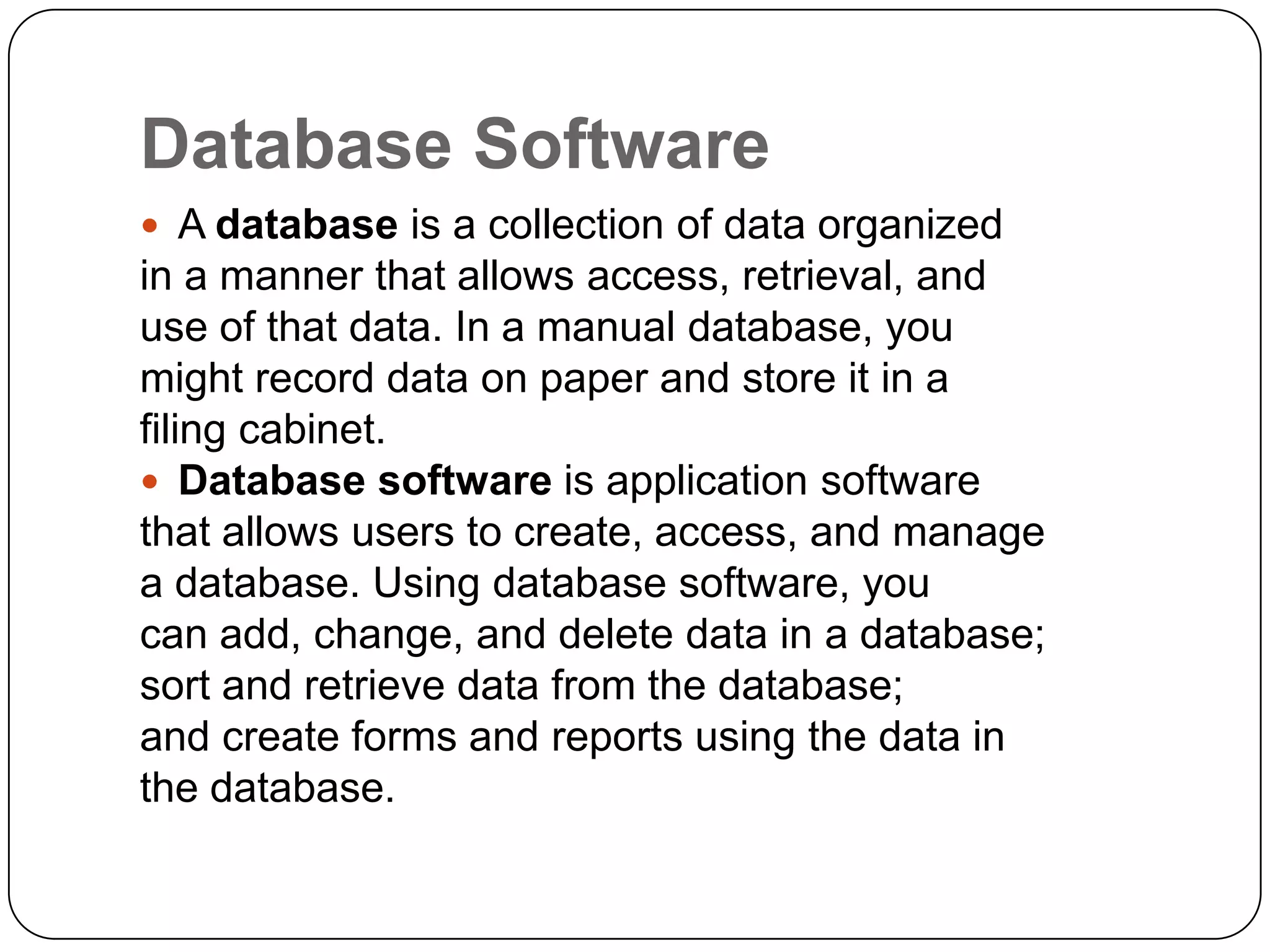 Database Software
 A database is a collection of data organized
in a manner that allows access, retrieval, and
use of that data. In a manual database, you
might record data on paper and store it in a
filing cabinet.
 Database software is application software
that allows users to create, access, and manage
a database. Using database software, you
can add, change, and delete data in a database;
sort and retrieve data from the database;
and create forms and reports using the data in
the database.
 