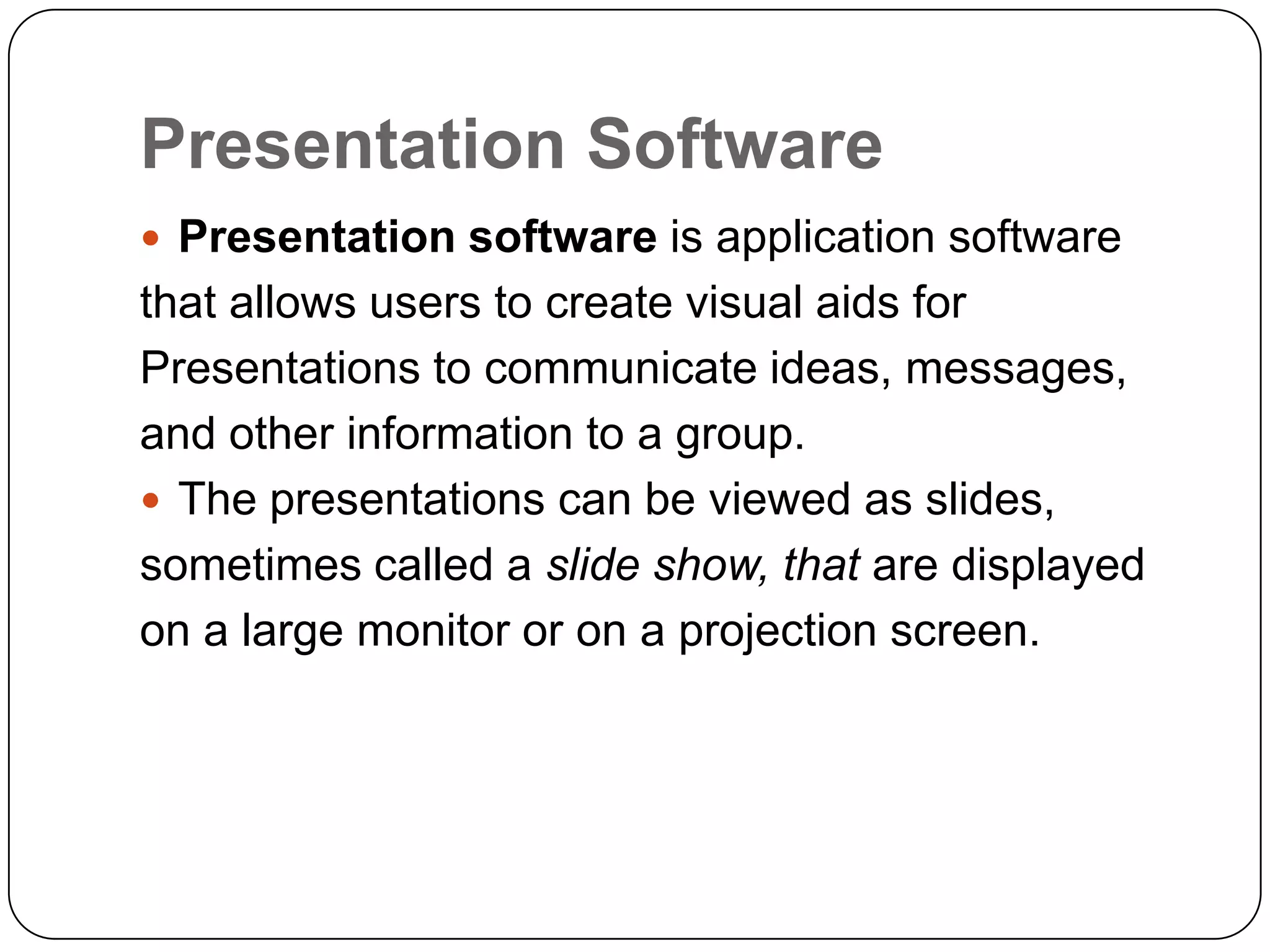 Presentation Software
 Presentation software is application software
that allows users to create visual aids for
Presentations to communicate ideas, messages,
and other information to a group.
 The presentations can be viewed as slides,
sometimes called a slide show, that are displayed
on a large monitor or on a projection screen.
 