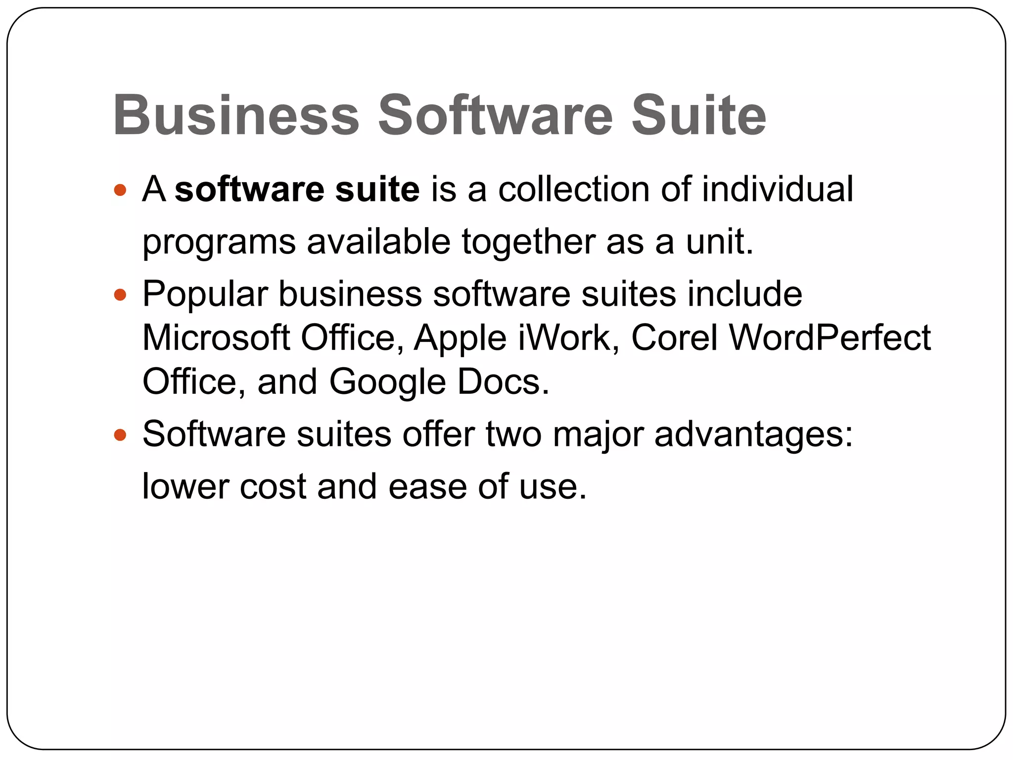 Business Software Suite
 A software suite is a collection of individual
  programs available together as a unit.
 Popular business software suites include
  Microsoft Office, Apple iWork, Corel WordPerfect
  Office, and Google Docs.
 Software suites offer two major advantages:
  lower cost and ease of use.
 
