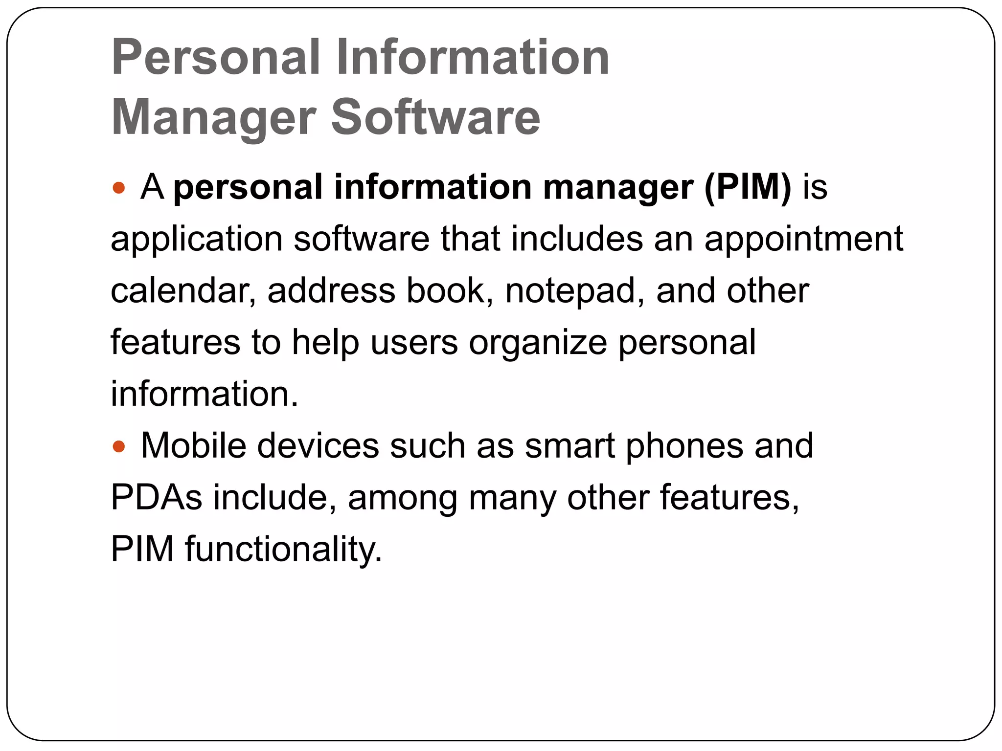 Personal Information
Manager Software
 A personal information manager (PIM) is
application software that includes an appointment
calendar, address book, notepad, and other
features to help users organize personal
information.
 Mobile devices such as smart phones and
PDAs include, among many other features,
PIM functionality.
 