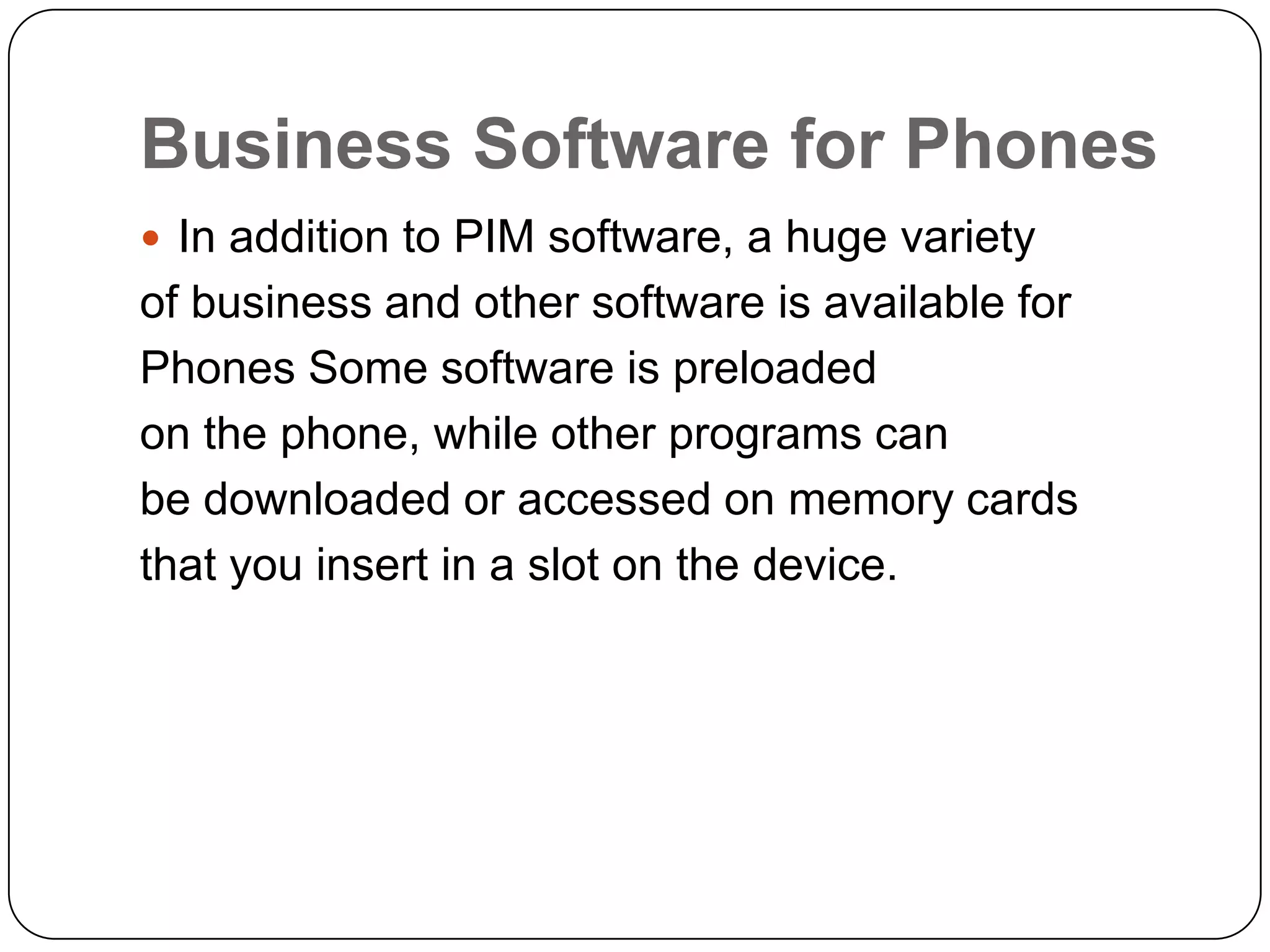 Business Software for Phones
 In addition to PIM software, a huge variety
of business and other software is available for
Phones Some software is preloaded
on the phone, while other programs can
be downloaded or accessed on memory cards
that you insert in a slot on the device.
 