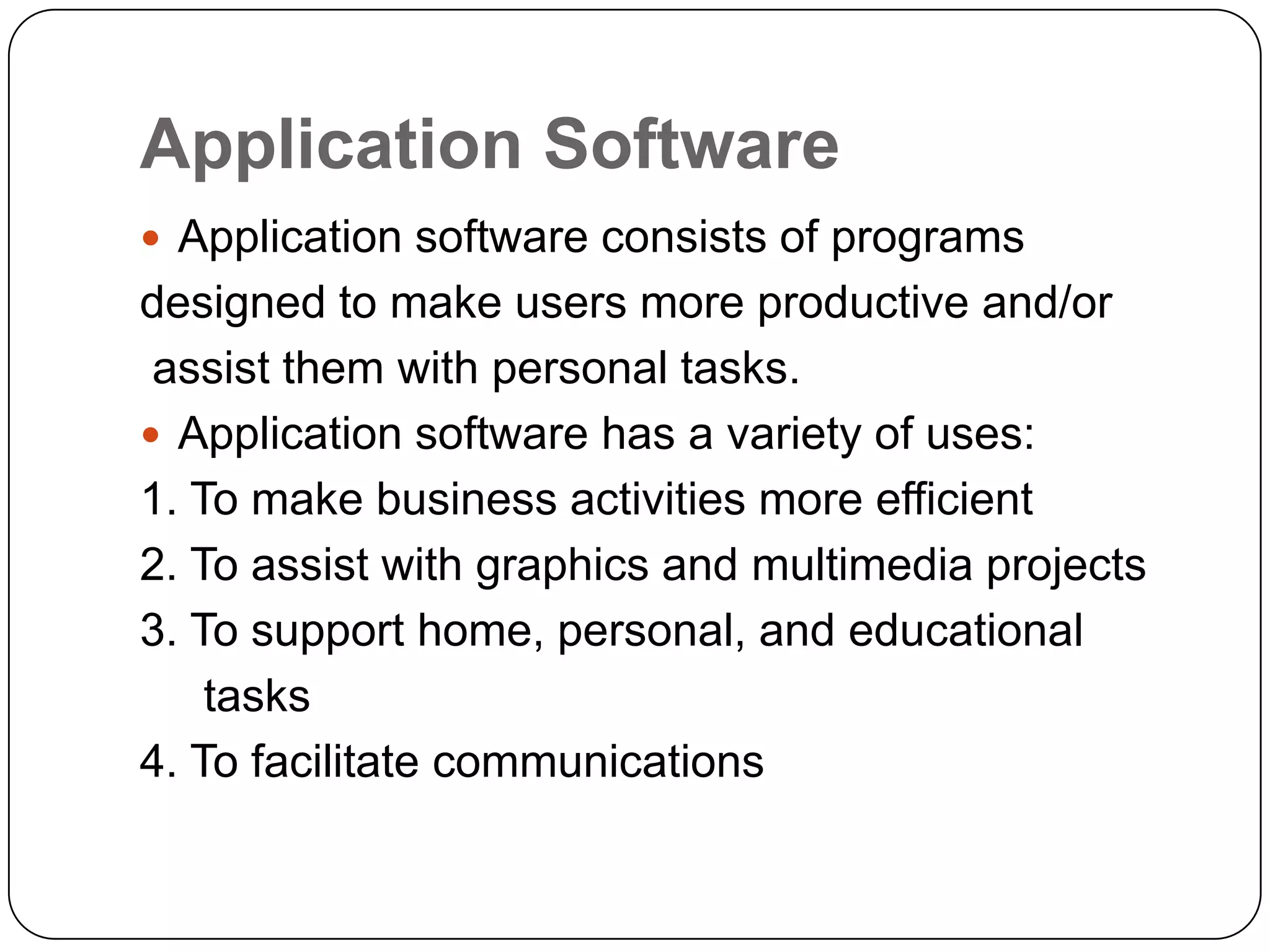 Application Software
 Application software consists of programs
designed to make users more productive and/or
 assist them with personal tasks.
 Application software has a variety of uses:
1. To make business activities more efficient
2. To assist with graphics and multimedia projects
3. To support home, personal, and educational
    tasks
4. To facilitate communications
 