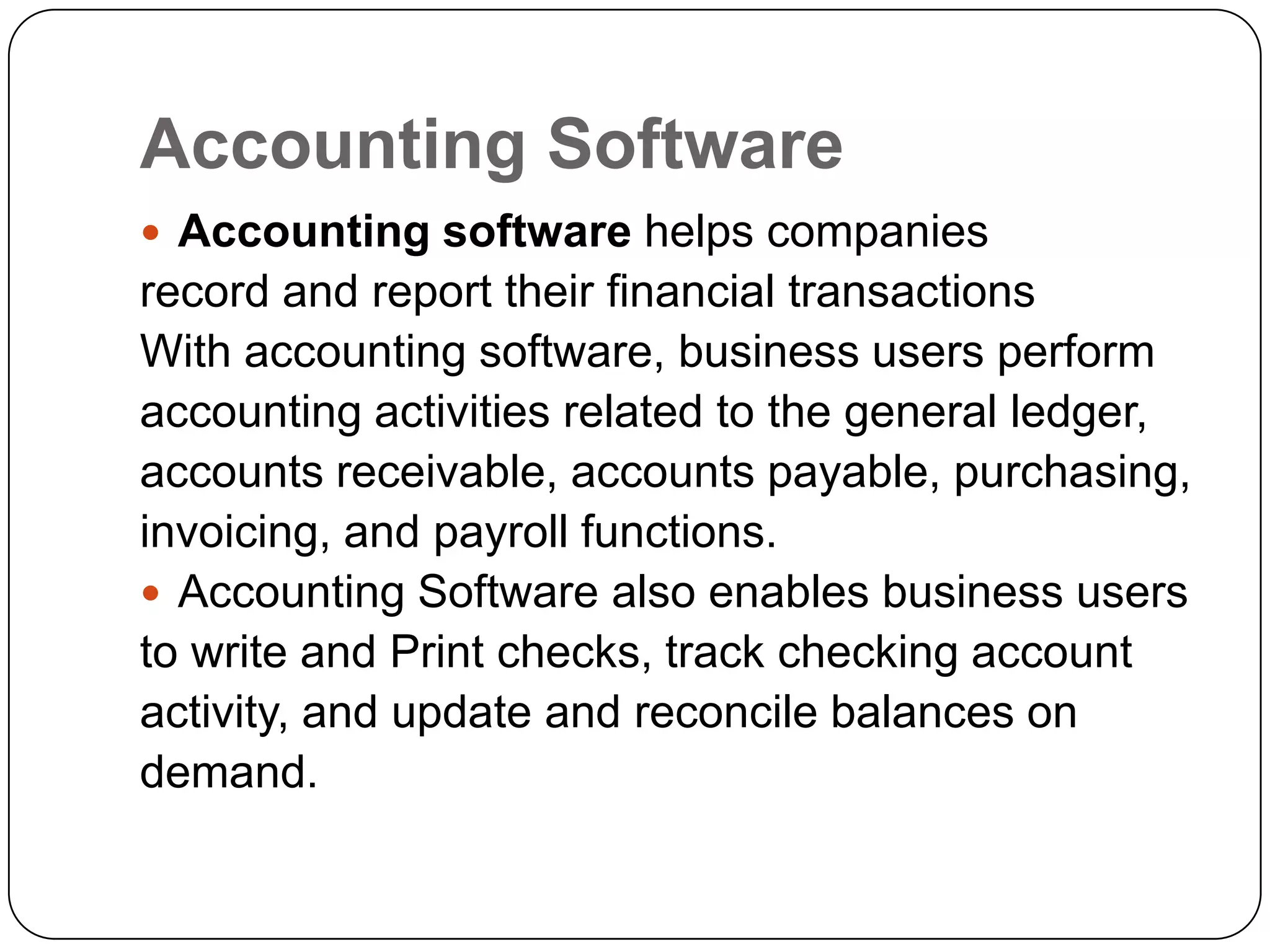 Accounting Software
 Accounting software helps companies
record and report their financial transactions
With accounting software, business users perform
accounting activities related to the general ledger,
accounts receivable, accounts payable, purchasing,
invoicing, and payroll functions.
 Accounting Software also enables business users
to write and Print checks, track checking account
activity, and update and reconcile balances on
demand.
 
