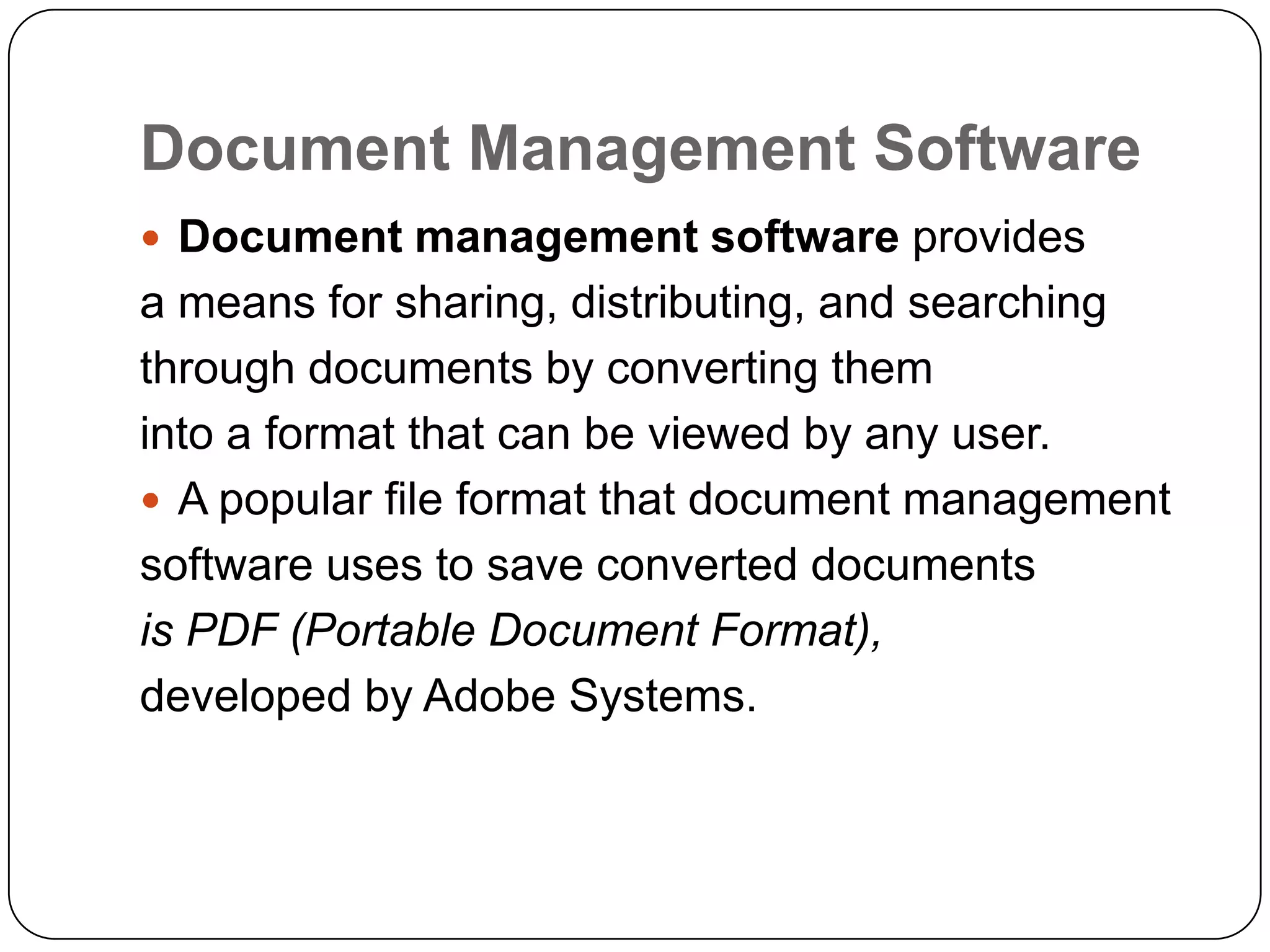 Document Management Software
 Document management software provides
a means for sharing, distributing, and searching
through documents by converting them
into a format that can be viewed by any user.
 A popular file format that document management
software uses to save converted documents
is PDF (Portable Document Format),
developed by Adobe Systems.
 