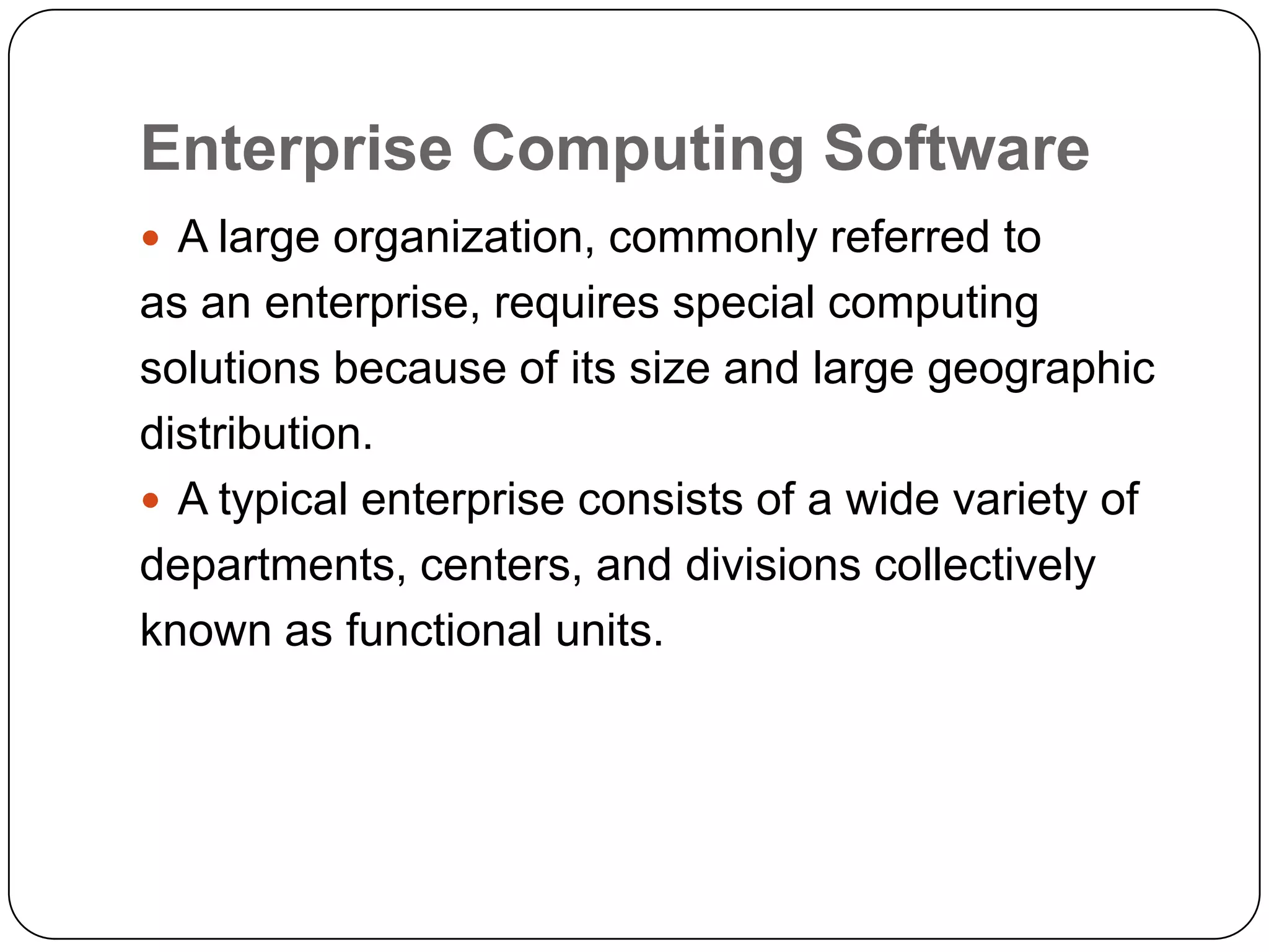 Enterprise Computing Software
 A large organization, commonly referred to
as an enterprise, requires special computing
solutions because of its size and large geographic
distribution.
 A typical enterprise consists of a wide variety of
departments, centers, and divisions collectively
known as functional units.
 