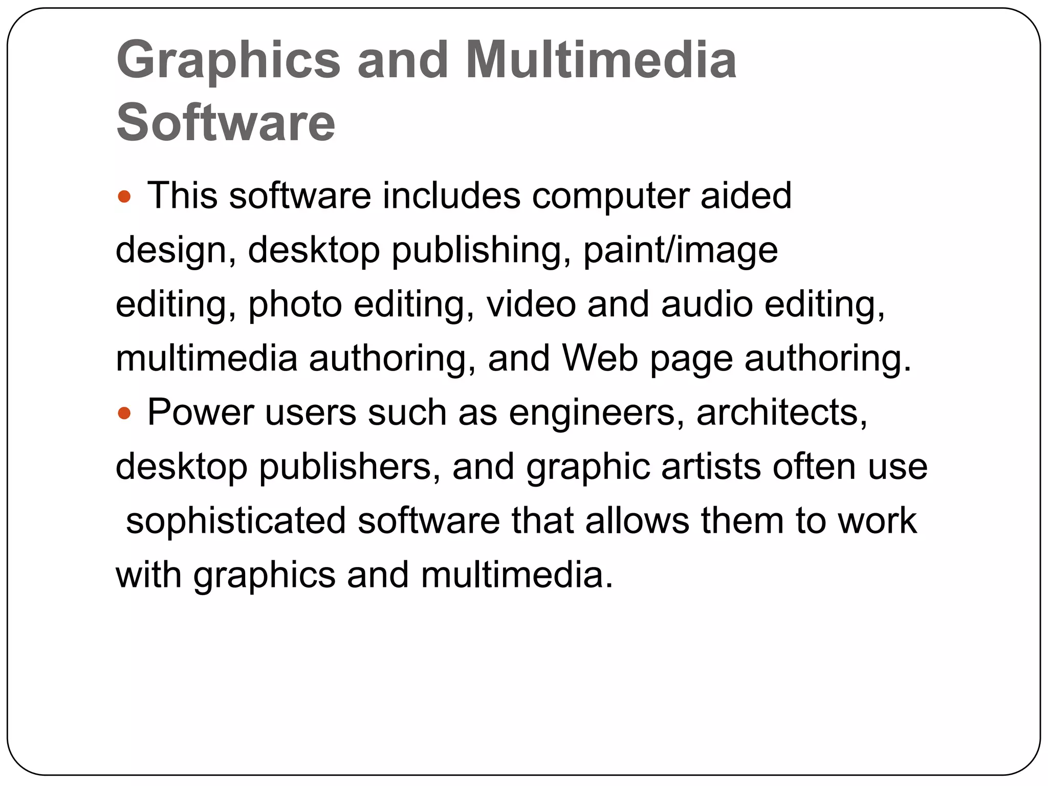 Graphics and Multimedia
Software
 This software includes computer aided
design, desktop publishing, paint/image
editing, photo editing, video and audio editing,
multimedia authoring, and Web page authoring.
 Power users such as engineers, architects,
desktop publishers, and graphic artists often use
 sophisticated software that allows them to work
with graphics and multimedia.
 