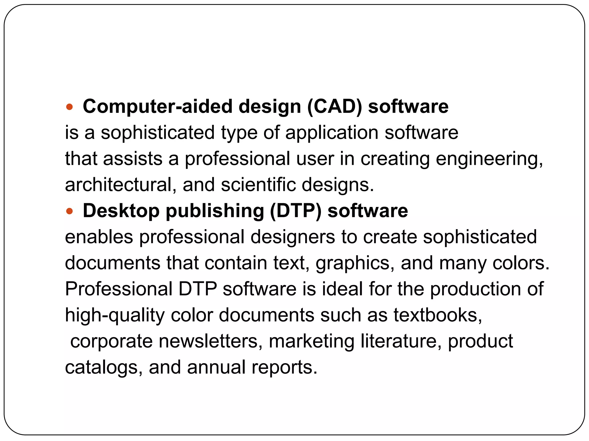  Computer-aided design (CAD) software
is a sophisticated type of application software
that assists a professional user in creating engineering,
architectural, and scientific designs.
 Desktop publishing (DTP) software
enables professional designers to create sophisticated
documents that contain text, graphics, and many colors.
Professional DTP software is ideal for the production of
high-quality color documents such as textbooks,
 corporate newsletters, marketing literature, product
catalogs, and annual reports.
 