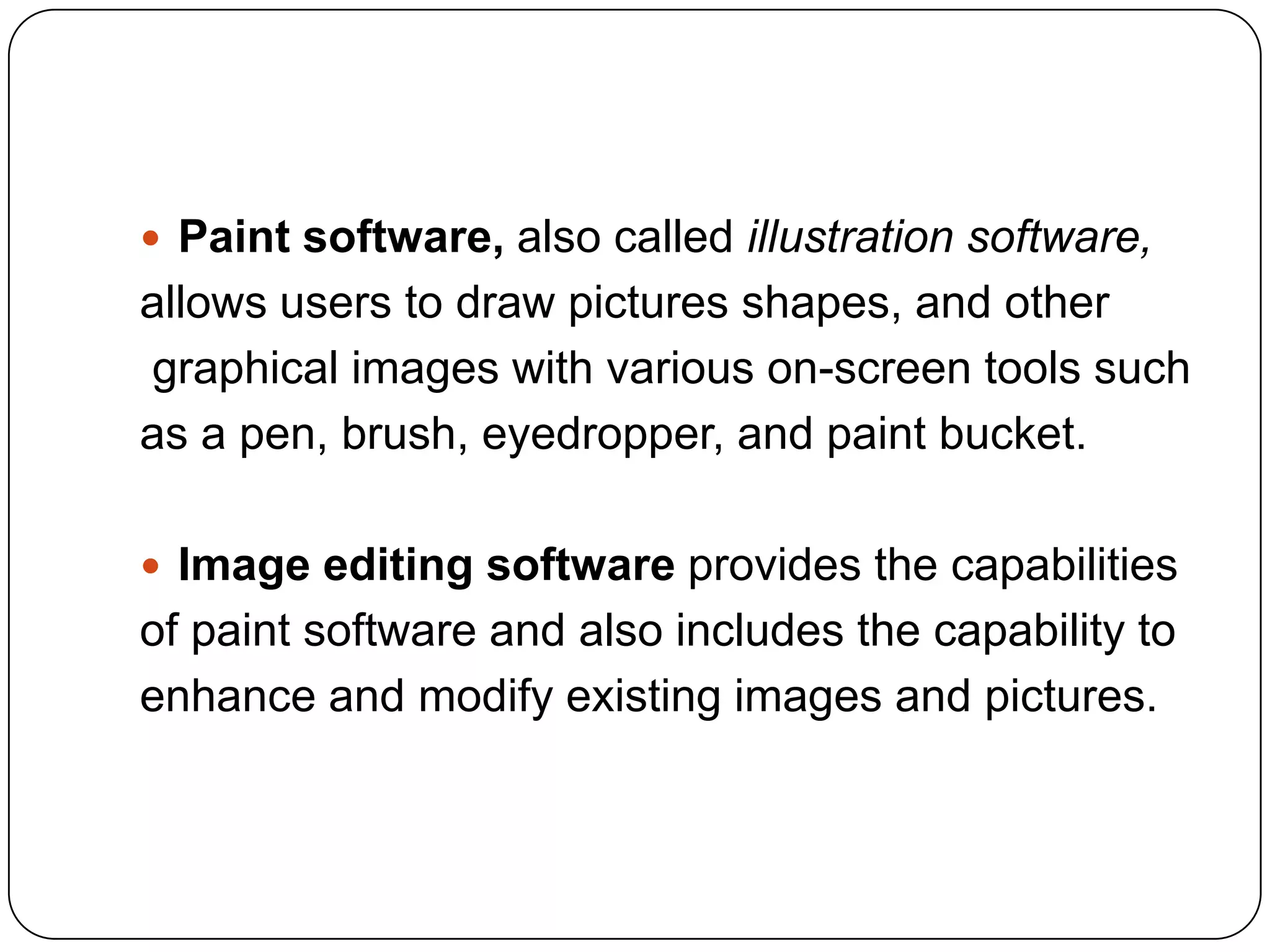  Paint software, also called illustration software,
allows users to draw pictures shapes, and other
graphical images with various on-screen tools such
as a pen, brush, eyedropper, and paint bucket.

 Image editing software provides the capabilities
of paint software and also includes the capability to
enhance and modify existing images and pictures.
 