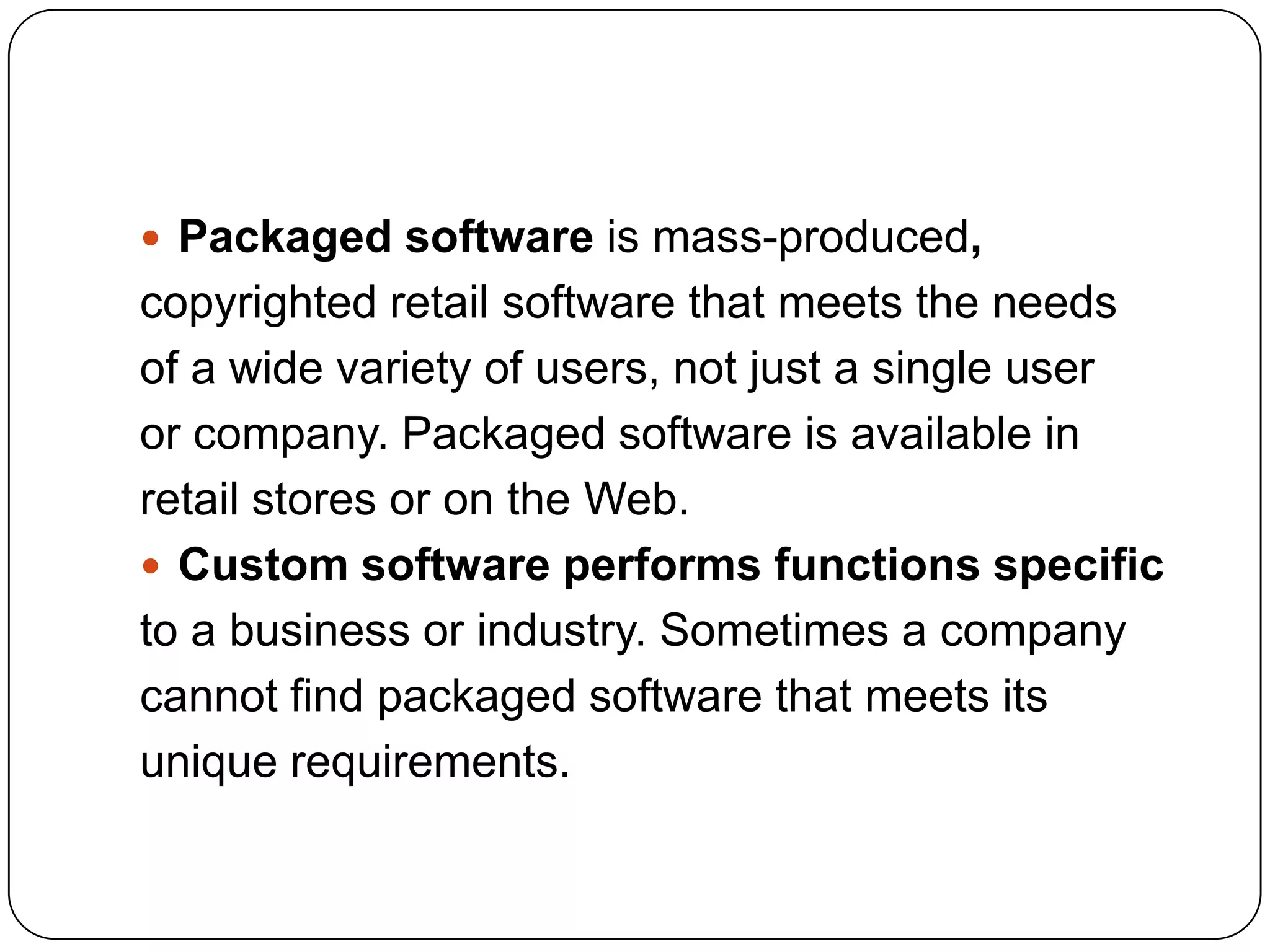 Packaged software is mass-produced,
copyrighted retail software that meets the needs
of a wide variety of users, not just a single user
or company. Packaged software is available in
retail stores or on the Web.
 Custom software performs functions specific
to a business or industry. Sometimes a company
cannot find packaged software that meets its
unique requirements.
 