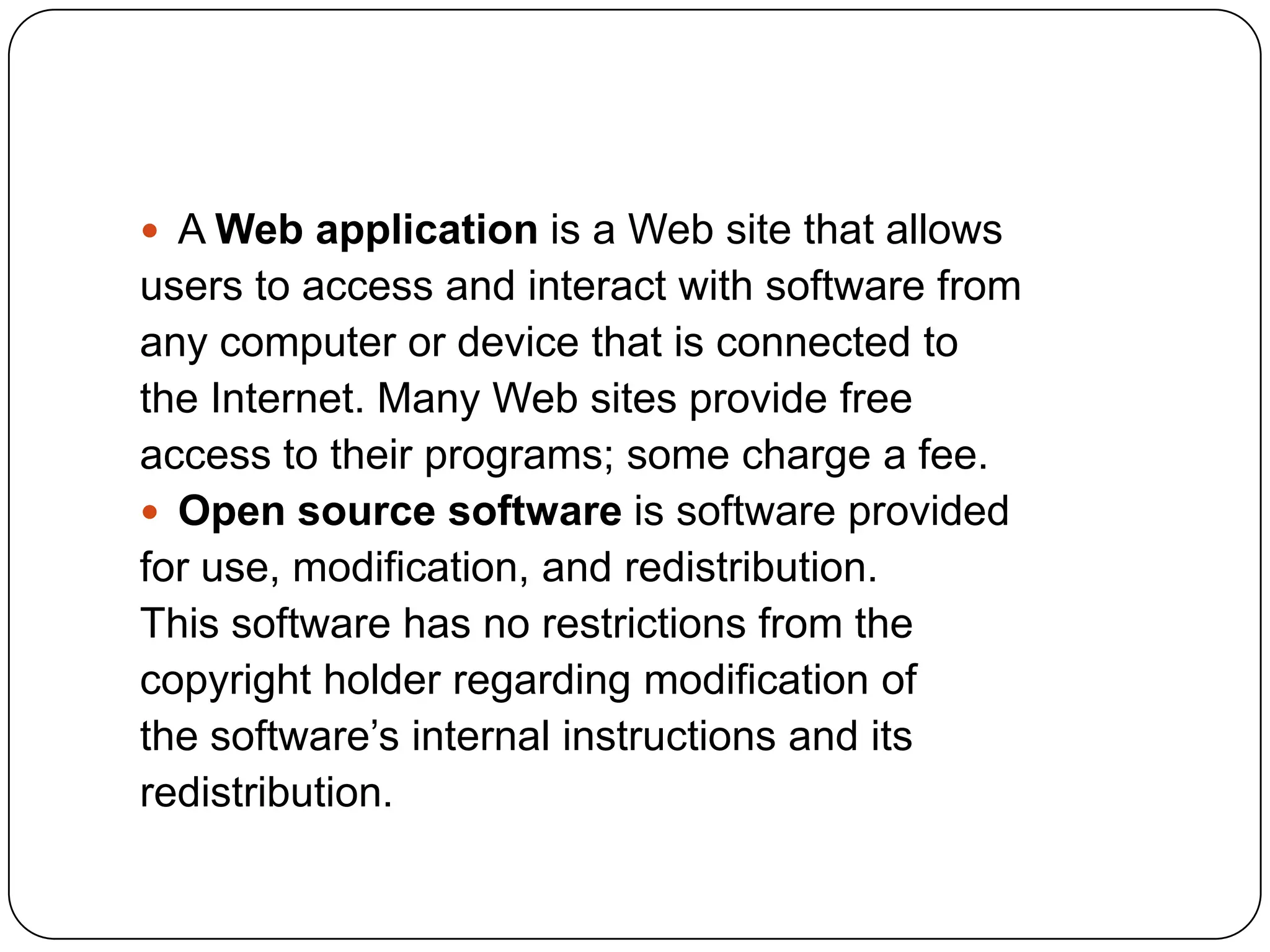  A Web application is a Web site that allows
users to access and interact with software from
any computer or device that is connected to
the Internet. Many Web sites provide free
access to their programs; some charge a fee.
 Open source software is software provided
for use, modification, and redistribution.
This software has no restrictions from the
copyright holder regarding modification of
the software’s internal instructions and its
redistribution.
 