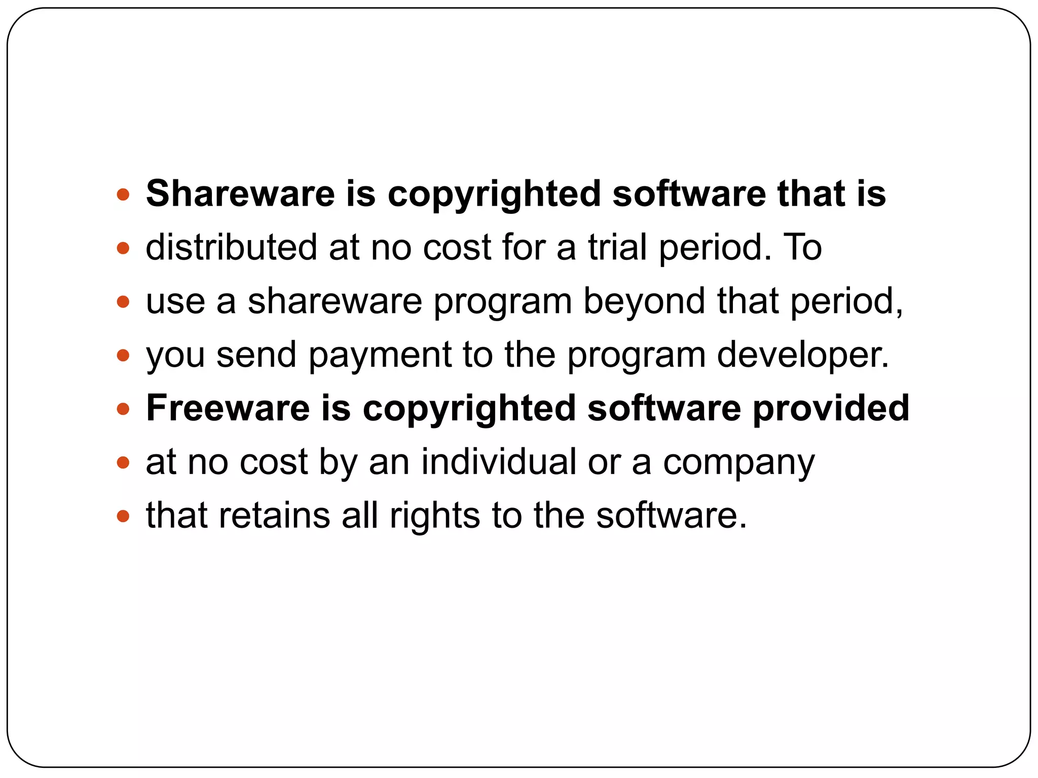  Shareware is copyrighted software that is
 distributed at no cost for a trial period. To
 use a shareware program beyond that period,
 you send payment to the program developer.
 Freeware is copyrighted software provided
 at no cost by an individual or a company
 that retains all rights to the software.
 