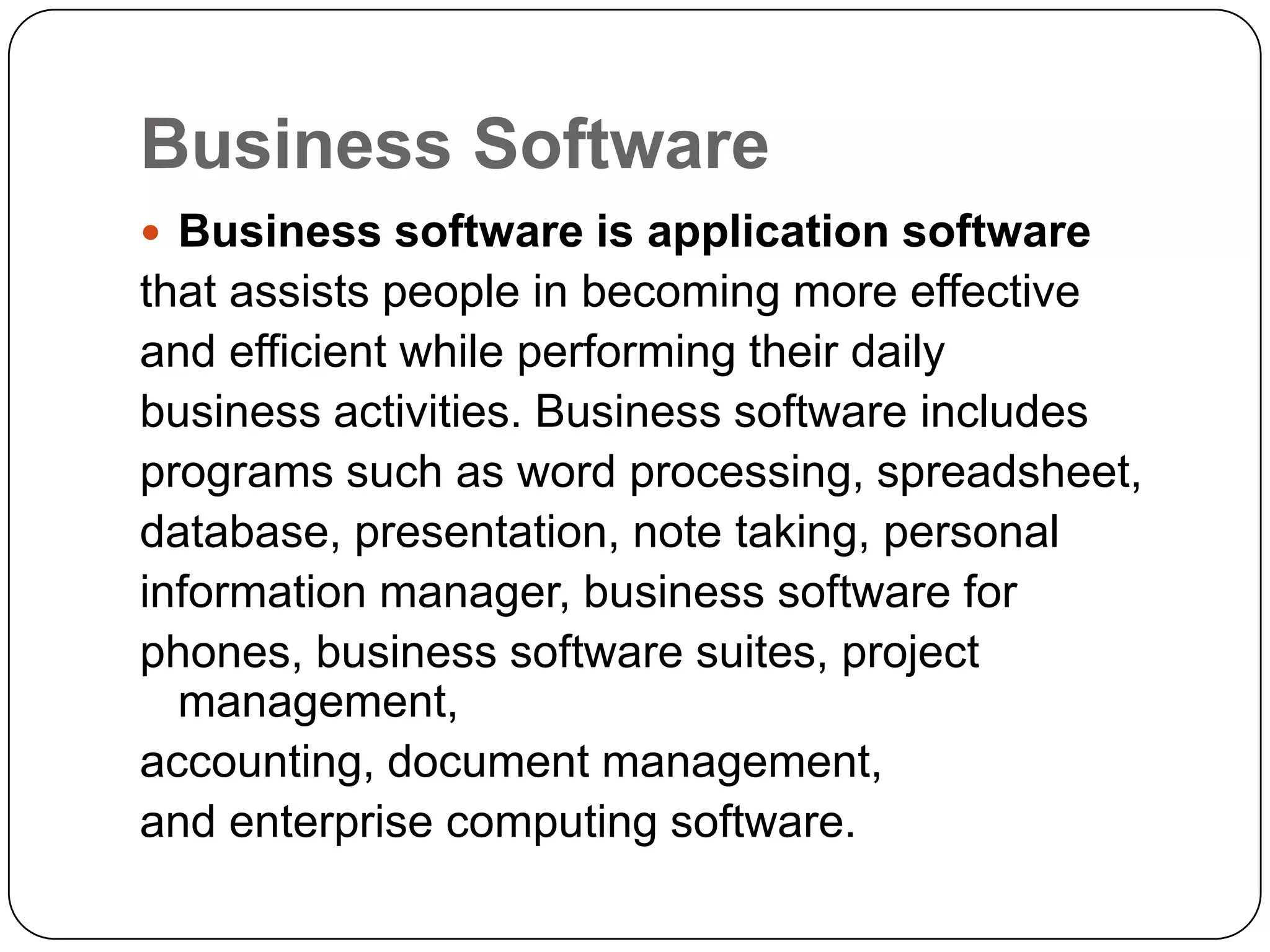 Business Software
 Business software is application software
that assists people in becoming more effective
and efficient while performing their daily
business activities. Business software includes
programs such as word processing, spreadsheet,
database, presentation, note taking, personal
information manager, business software for
phones, business software suites, project
  management,
accounting, document management,
and enterprise computing software.
 