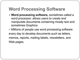 Word Processing Software
 Word processing software, sometimes called a
  word processor, allows users to create and
  manipulate documents containing mostly text and
  sometimes Graphics
 Millions of people use word processing software
every day to develop documents such as letters,
memos, reports, mailing labels, newsletters, and
Web pages.
 