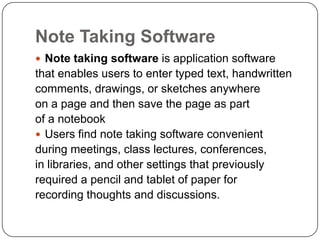 Note Taking Software
 Note taking software is application software
that enables users to enter typed text, handwritten
comments, drawings, or sketches anywhere
on a page and then save the page as part
of a notebook
 Users find note taking software convenient
during meetings, class lectures, conferences,
in libraries, and other settings that previously
required a pencil and tablet of paper for
recording thoughts and discussions.
 