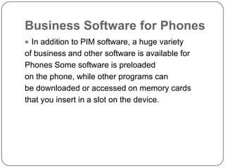 Business Software for Phones
 In addition to PIM software, a huge variety
of business and other software is available for
Phones Some software is preloaded
on the phone, while other programs can
be downloaded or accessed on memory cards
that you insert in a slot on the device.
 