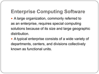Enterprise Computing Software
 A large organization, commonly referred to
as an enterprise, requires special computing
solutions because of its size and large geographic
distribution.
 A typical enterprise consists of a wide variety of
departments, centers, and divisions collectively
known as functional units.
 