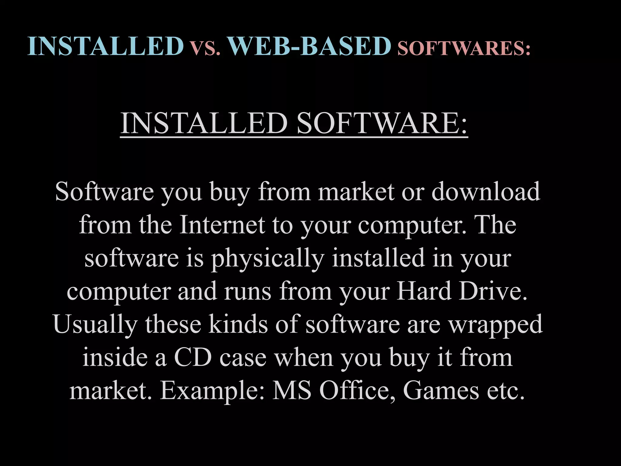 INSTALLED SOFTWARE:
Software you buy from market or download
from the Internet to your computer. The
software is physically installed in your
computer and runs from your Hard Drive.
Usually these kinds of software are wrapped
inside a CD case when you buy it from
market. Example: MS Office, Games etc.
INSTALLED VS. WEB-BASED SOFTWARES:
 