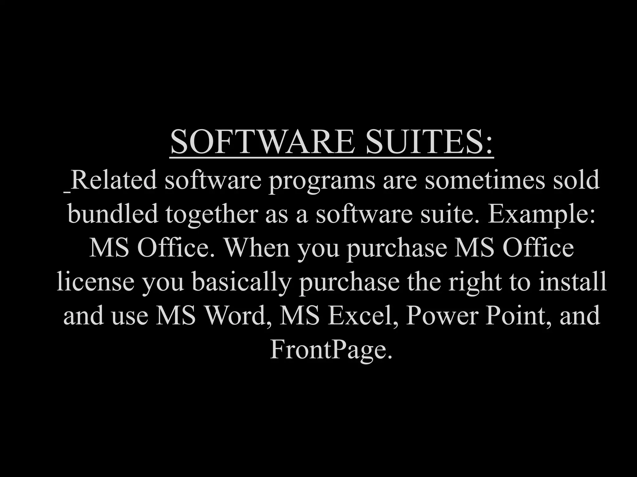 SOFTWARE SUITES:
Related software programs are sometimes sold
bundled together as a software suite. Example:
MS Office. When you purchase MS Office
license you basically purchase the right to install
and use MS Word, MS Excel, Power Point, and
FrontPage.
 