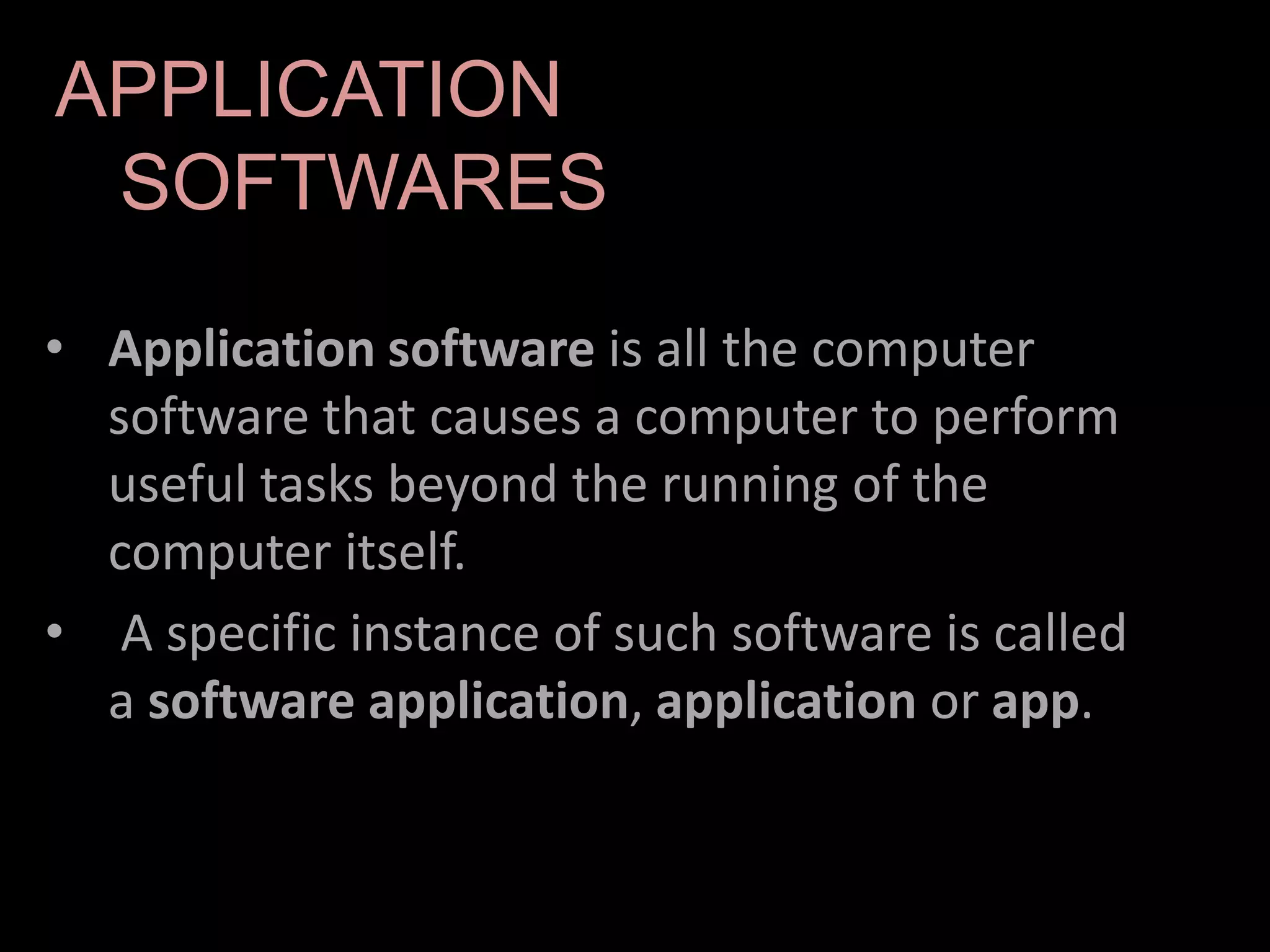 • Application software is all the computer
software that causes a computer to perform
useful tasks beyond the running of the
computer itself.
• A specific instance of such software is called
a software application, application or app.
APPLICATION
SOFTWARES
 