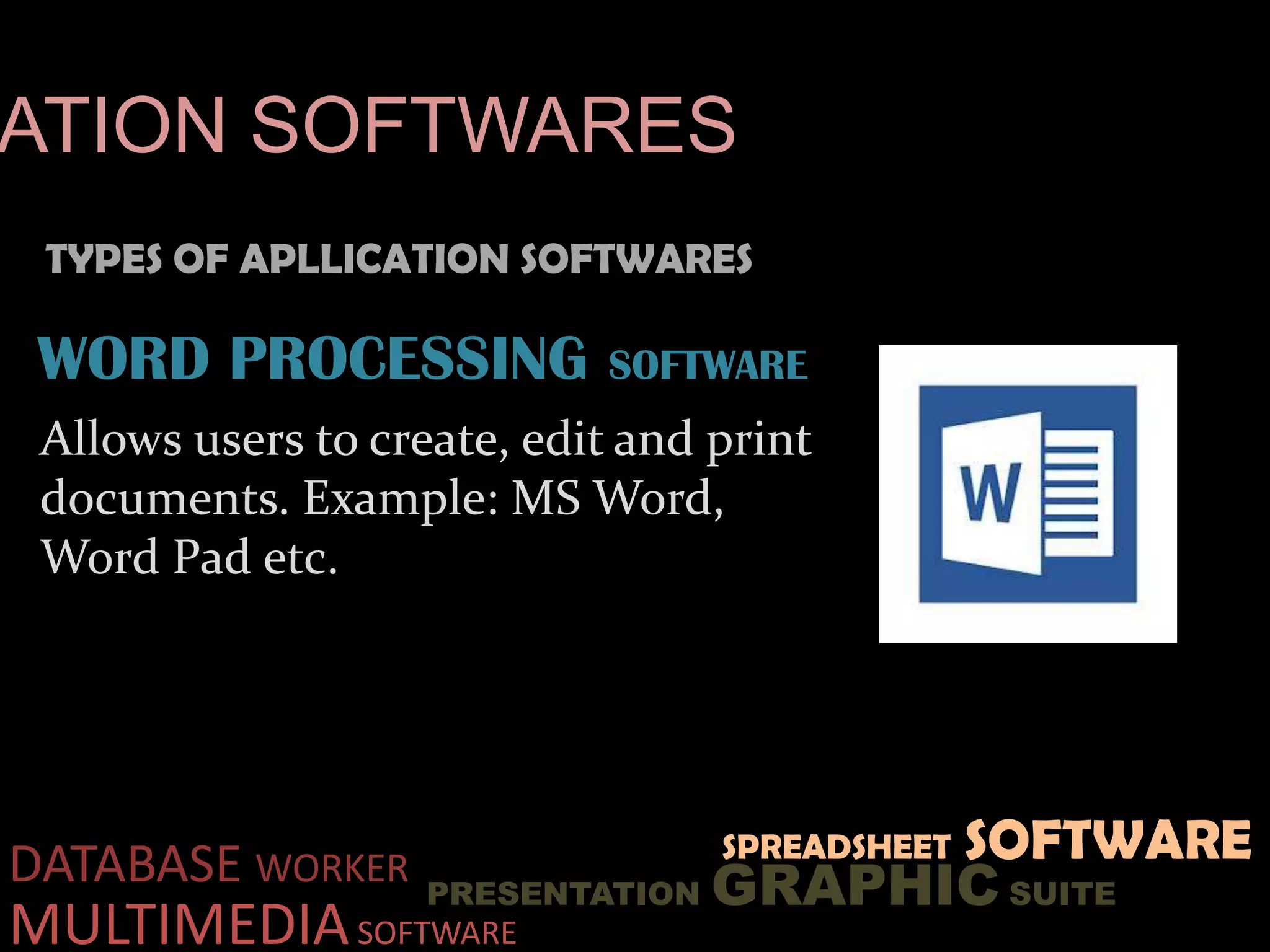 TYPES OF APLLICATION SOFTWARES
ATION SOFTWARES
DATABASE WORKER
PRESENTATION GRAPHIC SUITE
MULTIMEDIASOFTWARE
SPREADSHEET SOFTWARE
WORD PROCESSING SOFTWARE
Allows users to create, edit and print
documents. Example: MS Word,
Word Pad etc.
 