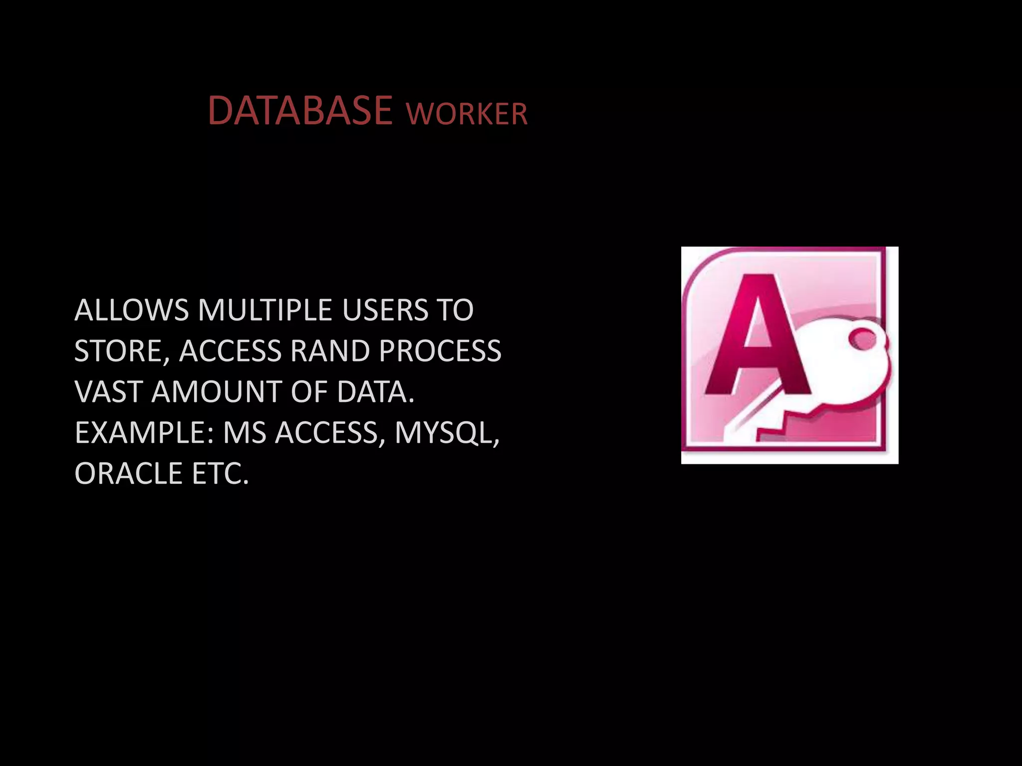 ALLOWS MULTIPLE USERS TO
STORE, ACCESS RAND PROCESS
VAST AMOUNT OF DATA.
EXAMPLE: MS ACCESS, MYSQL,
ORACLE ETC.
DATABASE WORKER
 