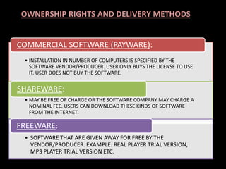 • INSTALLATION IN NUMBER OF COMPUTERS IS SPECIFIED BY THE
SOFTWARE VENDOR/PRODUCER. USER ONLY BUYS THE LICENSE TO USE
IT. USER DOES NOT BUY THE SOFTWARE.
COMMERCIAL SOFTWARE (PAYWARE):
• MAY BE FREE OF CHARGE OR THE SOFTWARE COMPANY MAY CHARGE A
NOMINAL FEE. USERS CAN DOWNLOAD THESE KINDS OF SOFTWARE
FROM THE INTERNET.
SHAREWARE:
• SOFTWARE THAT ARE GIVEN AWAY FOR FREE BY THE
VENDOR/PRODUCER. EXAMPLE: REAL PLAYER TRIAL VERSION,
MP3 PLAYER TRIAL VERSION ETC.
FREEWARE:
OWNERSHIP RIGHTS AND DELIVERY METHODS
 