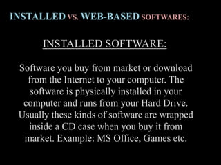 INSTALLED SOFTWARE:
Software you buy from market or download
from the Internet to your computer. The
software is physically installed in your
computer and runs from your Hard Drive.
Usually these kinds of software are wrapped
inside a CD case when you buy it from
market. Example: MS Office, Games etc.
INSTALLED VS. WEB-BASED SOFTWARES:
 