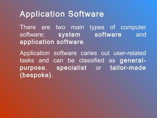 Application Software
There are two main types of computer
software;
system
software
and
application software .
Application software caries out user-related
tasks and can be classified as generalpurpose,
specialist
or tailor-made
(bespoke).

 